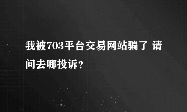 我被703平台交易网站骗了 请问去哪投诉？