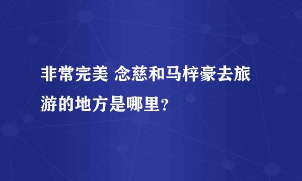 非常完美 念慈和马梓豪去旅游的地方是哪里？