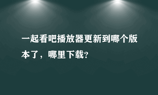 一起看吧播放器更新到哪个版本了，哪里下载？