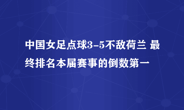 中国女足点球3-5不敌荷兰 最终排名本届赛事的倒数第一