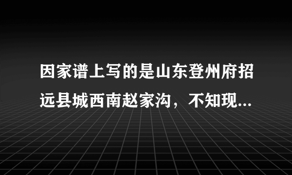 因家谱上写的是山东登州府招远县城西南赵家沟，不知现在是什么地方。哪位智者能告诉我现在的地址？感谢