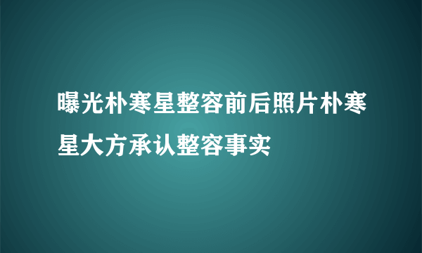 曝光朴寒星整容前后照片朴寒星大方承认整容事实