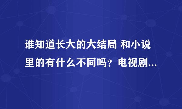 谁知道长大的大结局 和小说里的有什么不同吗？电视剧里演周明进手术室了 就没了