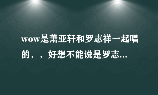 wow是萧亚轩和罗志祥一起唱的，，好想不能说是罗志祥一个人唱的吧