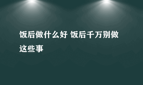 饭后做什么好 饭后千万别做这些事