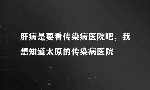 肝病是要看传染病医院吧，我想知道太原的传染病医院