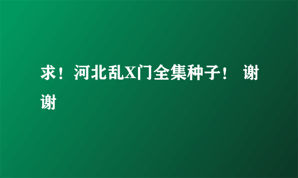 求！河北乱X门全集种子！ 谢谢