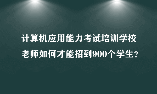 计算机应用能力考试培训学校老师如何才能招到900个学生？