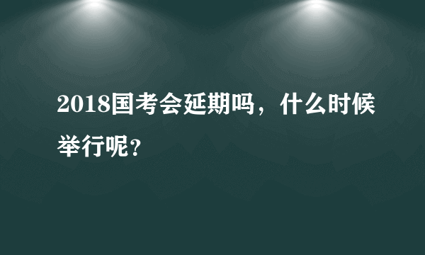 2018国考会延期吗，什么时候举行呢？