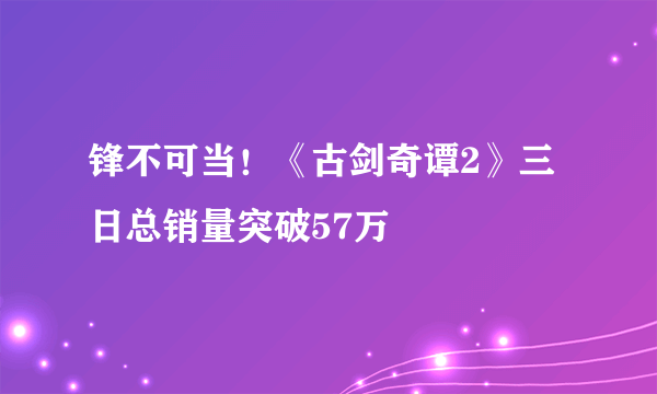 锋不可当！《古剑奇谭2》三日总销量突破57万