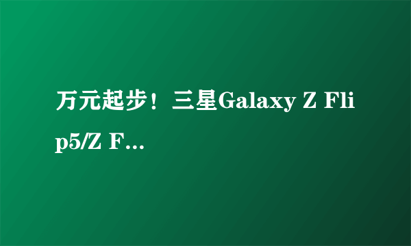 万元起步！三星Galaxy Z Flip5/Z Fold5售价曝光