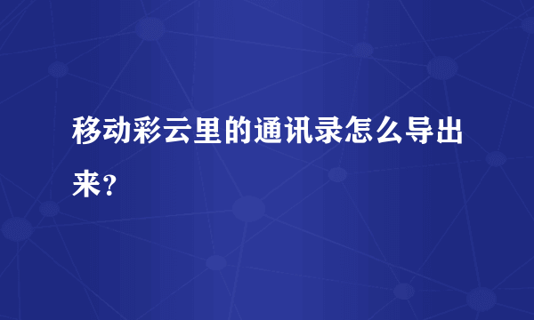 移动彩云里的通讯录怎么导出来？