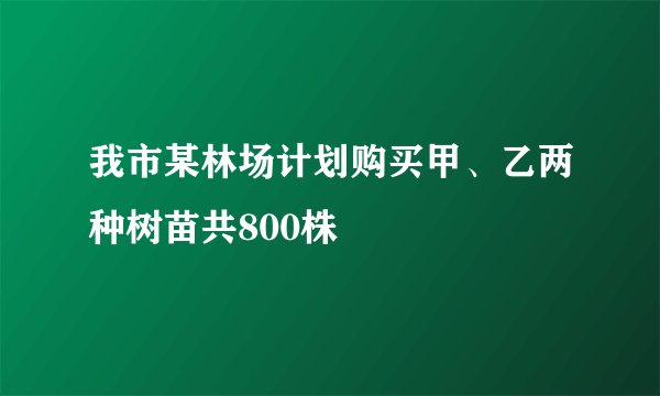 我市某林场计划购买甲、乙两种树苗共800株