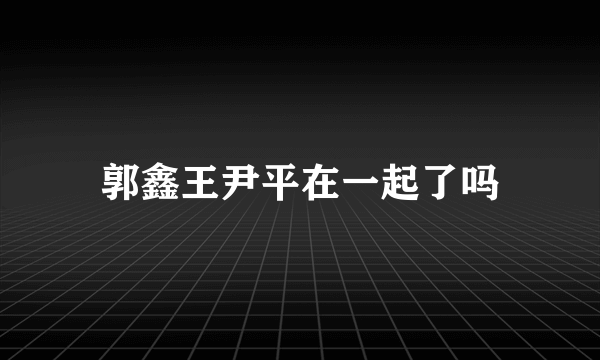 郭鑫王尹平在一起了吗