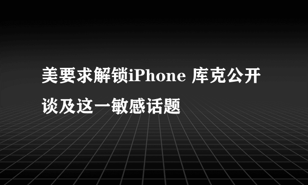 美要求解锁iPhone 库克公开谈及这一敏感话题