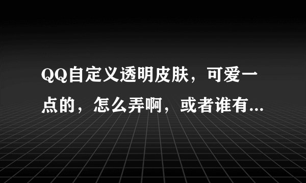 QQ自定义透明皮肤，可爱一点的，怎么弄啊，或者谁有啊，发给我吧，谢谢了