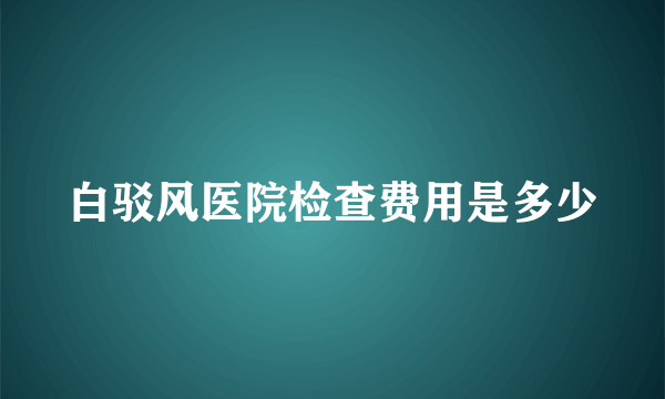 白驳风医院检查费用是多少