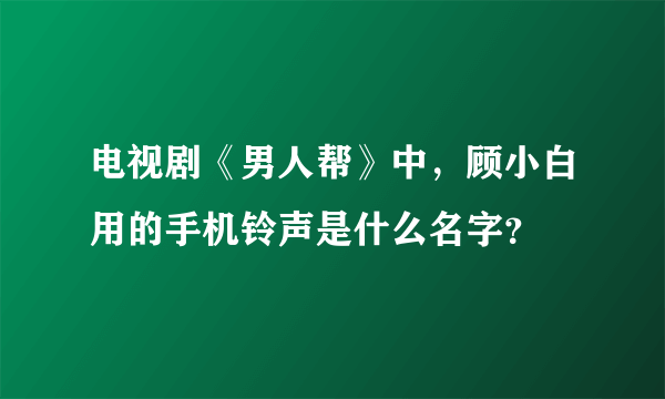 电视剧《男人帮》中，顾小白用的手机铃声是什么名字？