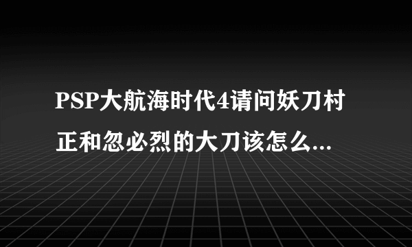 PSP大航海时代4请问妖刀村正和忽必烈的大刀该怎么找?我有坐标？