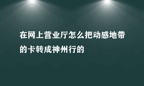 在网上营业厅怎么把动感地带的卡转成神州行的