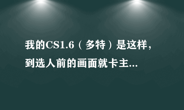 我的CS1.6（多特）是这样，到选人前的画面就卡主了，一动不动，鼠标，回车都没用，只能按任务管理器