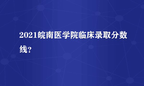 2021皖南医学院临床录取分数线？