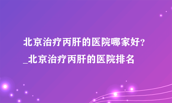 北京治疗丙肝的医院哪家好？_北京治疗丙肝的医院排名