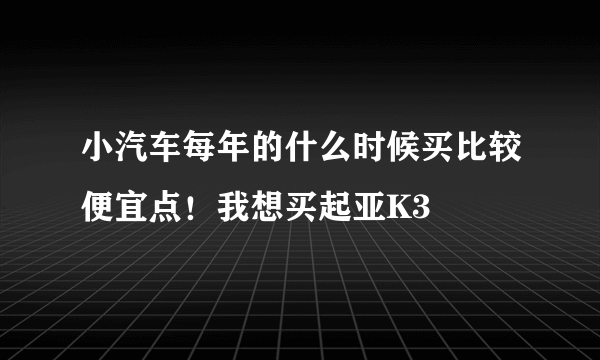 小汽车每年的什么时候买比较便宜点！我想买起亚K3