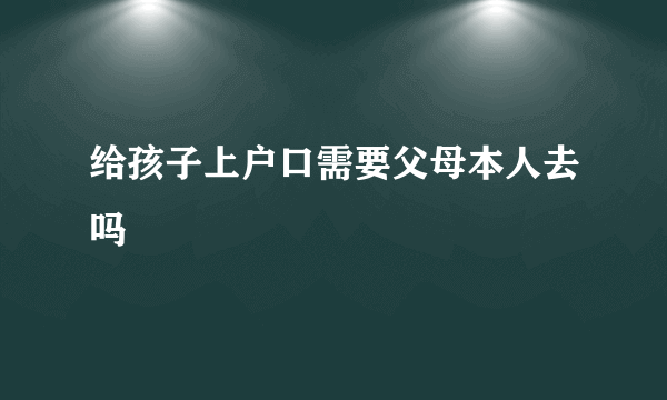 给孩子上户口需要父母本人去吗