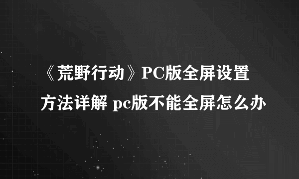 《荒野行动》PC版全屏设置方法详解 pc版不能全屏怎么办