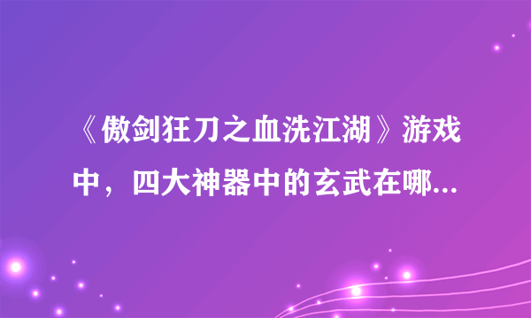 《傲剑狂刀之血洗江湖》游戏中，四大神器中的玄武在哪里啊？集齐以后换到的四神天地是啥样的啊？