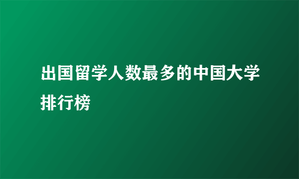 出国留学人数最多的中国大学排行榜