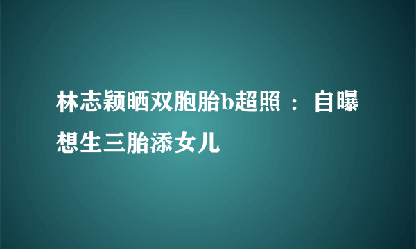 林志颖晒双胞胎b超照 ：自曝想生三胎添女儿