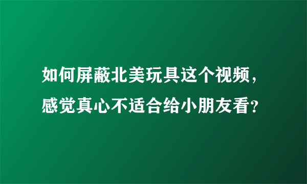 如何屏蔽北美玩具这个视频，感觉真心不适合给小朋友看？