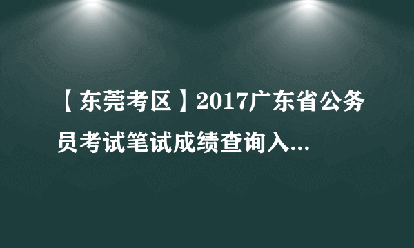 【东莞考区】2017广东省公务员考试笔试成绩查询入口（已开通）