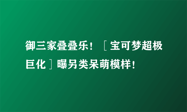 御三家叠叠乐！［宝可梦超极巨化］曝另类呆萌模样！