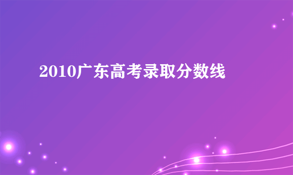 2010广东高考录取分数线