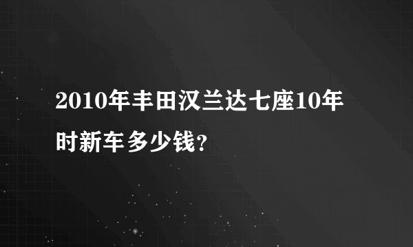 2010年丰田汉兰达七座10年时新车多少钱？