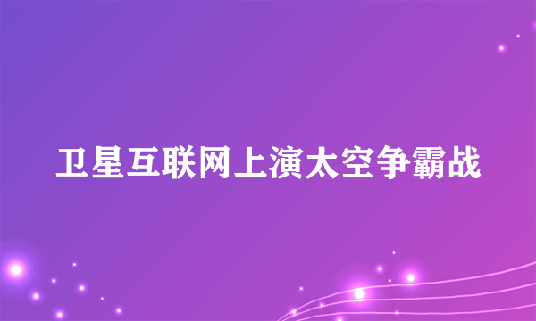 卫星互联网上演太空争霸战