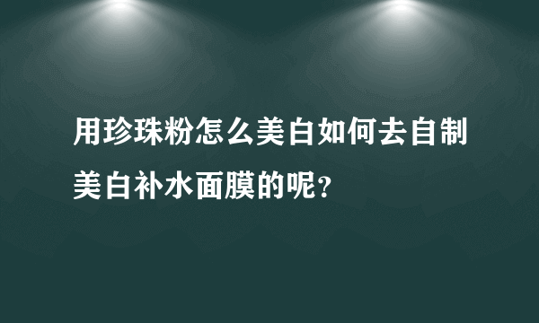 用珍珠粉怎么美白如何去自制美白补水面膜的呢？