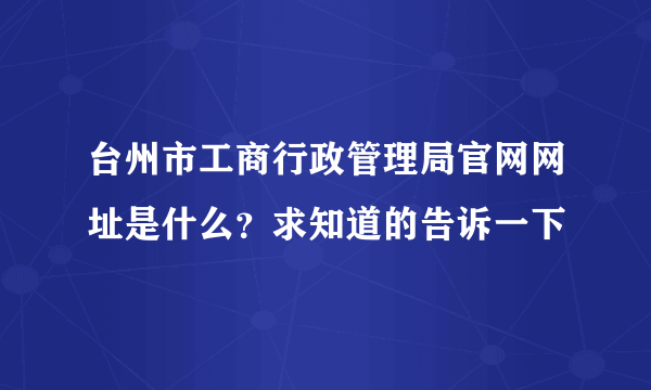 台州市工商行政管理局官网网址是什么？求知道的告诉一下