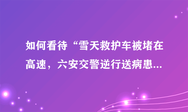 如何看待“雪天救护车被堵在高速，六安交警逆行送病患”这件事？