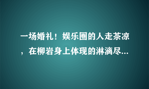 一场婚礼！娱乐圈的人走茶凉，在柳岩身上体现的淋漓尽致，当初发生了啥事？