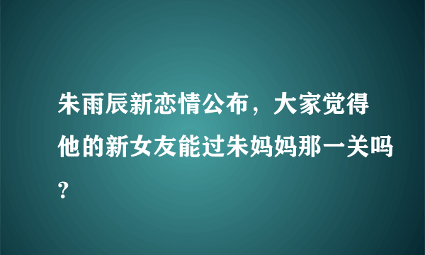 朱雨辰新恋情公布，大家觉得他的新女友能过朱妈妈那一关吗？