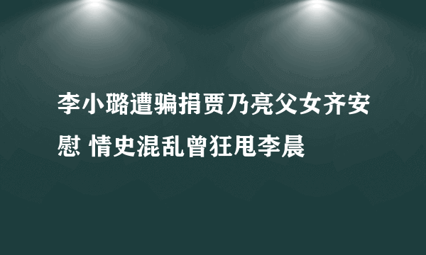 李小璐遭骗捐贾乃亮父女齐安慰 情史混乱曾狂甩李晨