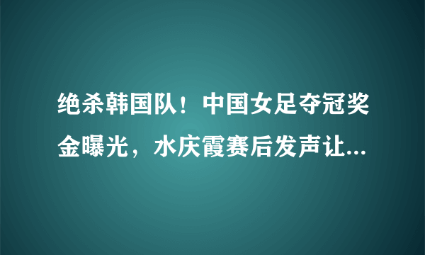 绝杀韩国队！中国女足夺冠奖金曝光，水庆霞赛后发声让人肃然起敬