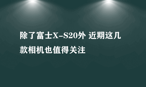 除了富士X-S20外 近期这几款相机也值得关注