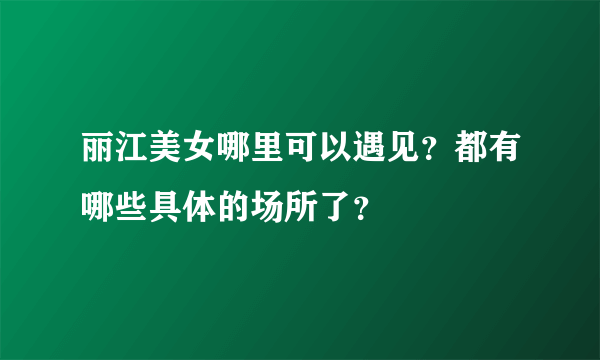 丽江美女哪里可以遇见？都有哪些具体的场所了？