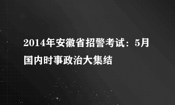 2014年安徽省招警考试：5月国内时事政治大集结