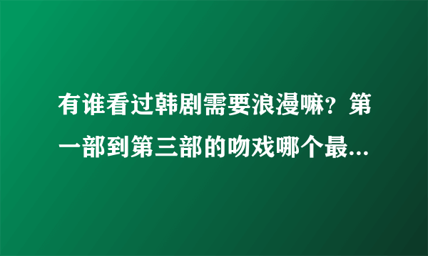 有谁看过韩剧需要浪漫嘛？第一部到第三部的吻戏哪个最多，剧情什么的都有联系嘛，哪部精彩一点？